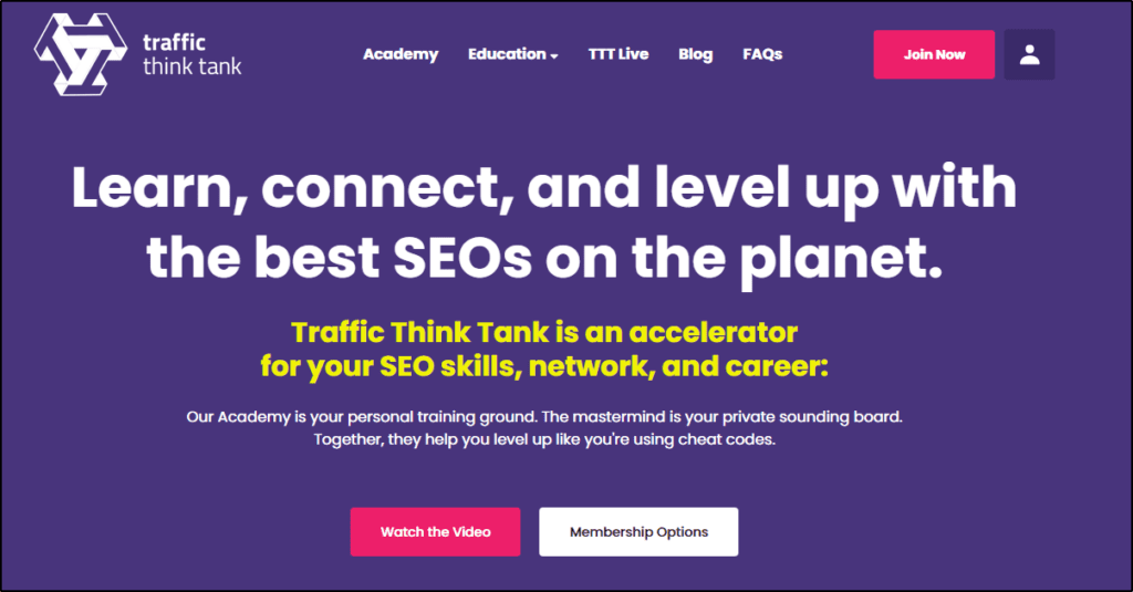 Traffic Think Tank home page:
Learn, connect, and level up with the best SEOs on the planet.
Traffic Think Tank is an accelerator
for your SEO skills, network, and career:
Our Academy is your personal training ground. The mastermind is your private sounding board.
Together, they help you level up like you're using cheat codes.